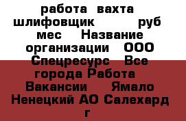 работа. вахта. шлифовщик. 50 000 руб./мес. › Название организации ­ ООО Спецресурс - Все города Работа » Вакансии   . Ямало-Ненецкий АО,Салехард г.